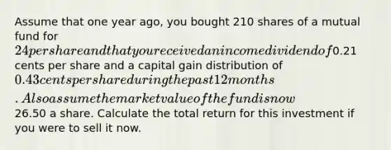 Assume that one year ago, you bought 210 shares of a mutual fund for 24 per share and that you received an income dividend of0.21 cents per share and a capital gain distribution of 0.43 cents per share during the past 12 months. Also assume the market value of the fund is now26.50 a share. Calculate the total return for this investment if you were to sell it now.