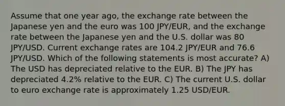 Assume that one year ago, the exchange rate between the Japanese yen and the euro was 100 JPY/EUR, and the exchange rate between the Japanese yen and the U.S. dollar was 80 JPY/USD. Current exchange rates are 104.2 JPY/EUR and 76.6 JPY/USD. Which of the following statements is most accurate? A) The USD has depreciated relative to the EUR. B) The JPY has depreciated 4.2% relative to the EUR. C) The current U.S. dollar to euro exchange rate is approximately 1.25 USD/EUR.