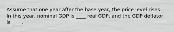 Assume that one year after the base year, the price level rises. In this year, nominal GDP is ____ real GDP, and the GDP deflator is ____.