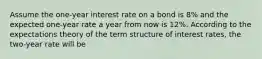 Assume the one-year interest rate on a bond is 8% and the expected one-year rate a year from now is 12%. According to the expectations theory of the term structure of interest rates, the two-year rate will be