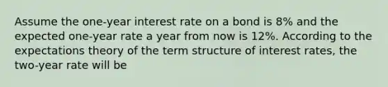 Assume the one-year interest rate on a bond is 8% and the expected one-year rate a year from now is 12%. According to the expectations theory of the term structure of interest rates, the two-year rate will be