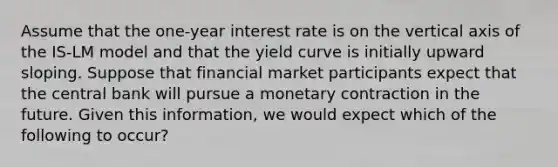 Assume that the one-year interest rate is on the vertical axis of the IS-LM model and that the yield curve is initially upward sloping. Suppose that financial market participants expect that the central bank will pursue a monetary contraction in the future. Given this information, we would expect which of the following to occur?