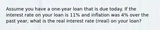 Assume you have a one-year loan that is due today. If the interest rate on your loan is 11% and inflation was 4% over the past year, what is the real interest rate (rreal) on your loan?