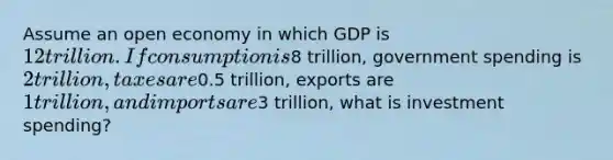 Assume an open economy in which GDP is 12 trillion. If consumption is8 trillion, government spending is 2 trillion, taxes are0.5 trillion, exports are 1 trillion, and imports are3 trillion, what is investment spending?