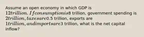 Assume an open economy in which GDP is 12 trillion. If consumption is8 trillion, government spending is 2 trillion, taxes are0.5 trillion, exports are 1 trillion, and imports are3 trillion, what is the net capital inflow?