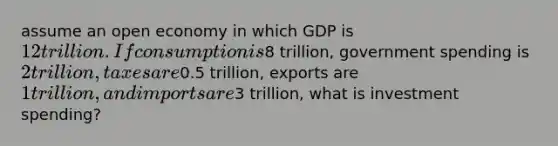 assume an open economy in which GDP is 12 trillion. If consumption is8 trillion, government spending is 2 trillion, taxes are0.5 trillion, exports are 1 trillion, and imports are3 trillion, what is investment spending?