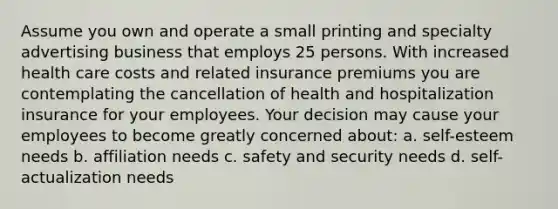 Assume you own and operate a small printing and specialty advertising business that employs 25 persons. With increased health care costs and related insurance premiums you are contemplating the cancellation of health and hospitalization insurance for your employees. Your decision may cause your employees to become greatly concerned about: a. self-esteem needs b. affiliation needs c. safety and security needs d. self-actualization needs