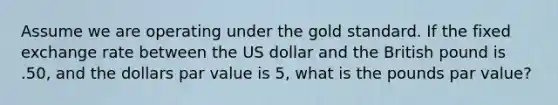 Assume we are operating under the gold standard. If the fixed exchange rate between the US dollar and the British pound is .50, and the dollars par value is 5, what is the pounds par value?