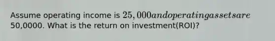 Assume operating income is 25,000 and operating assets are50,0000. What is the return on investment(ROI)?