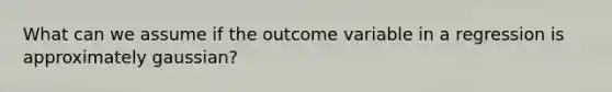 What can we assume if the outcome variable in a regression is approximately gaussian?