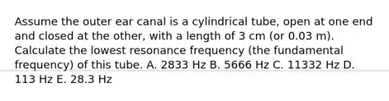 Assume the outer ear canal is a cylindrical tube, open at one end and closed at the other, with a length of 3 cm (or 0.03 m). Calculate the lowest resonance frequency (the fundamental frequency) of this tube. A. 2833 Hz B. 5666 Hz C. 11332 Hz D. 113 Hz E. 28.3 Hz