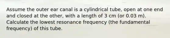 Assume the outer ear canal is a cylindrical tube, open at one end and closed at the other, with a length of 3 cm (or 0.03 m). Calculate the lowest resonance frequency (the fundamental frequency) of this tube.