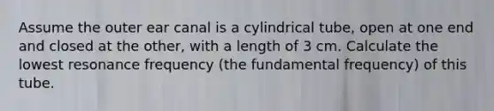 Assume the outer ear canal is a cylindrical tube, open at one end and closed at the other, with a length of 3 cm. Calculate the lowest resonance frequency (the fundamental frequency) of this tube.