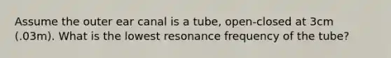 Assume the outer ear canal is a tube, open-closed at 3cm (.03m). What is the lowest resonance frequency of the tube?