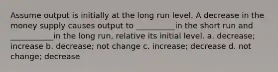 Assume output is initially at the long run level. A decrease in the money supply causes output to __________in the short run and ___________in the long run, relative its initial level. a. decrease; increase b. decrease; not change c. increase; decrease d. not change; decrease