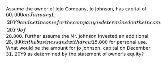 Assume the owner of JoJo Company, Jo Johnson, has capital of 60,000 on January 1, 20Y9 and net income for the company as determined on the income statement for December 31, 20Y9 of28,000. Further assume the Mr. Johnson invested an additional 25,000 in the business and withdrew15,000 for personal use. What would be the amount for Jo Johnson, capital on December 31, 20Y9 as determined by the statement of owner's equity?