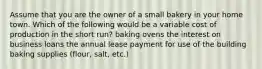 Assume that you are the owner of a small bakery in your home town. Which of the following would be a variable cost of production in the short run? baking ovens the interest on business loans the annual lease payment for use of the building baking supplies (flour, salt, etc.)