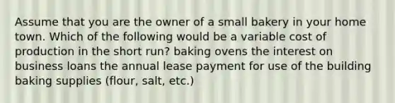 Assume that you are the owner of a small bakery in your home town. Which of the following would be a variable cost of production in the short run? baking ovens the interest on business loans the annual lease payment for use of the building baking supplies (flour, salt, etc.)