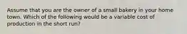 Assume that you are the owner of a small bakery in your home town. Which of the following would be a variable cost of production in the short run?