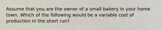 Assume that you are the owner of a small bakery in your home town. Which of the following would be a variable cost of production in the short run?