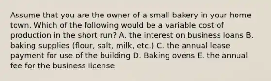 Assume that you are the owner of a small bakery in your home town. Which of the following would be a variable cost of production in the short run? A. the interest on business loans B. baking supplies (flour, salt, milk, etc.) C. the annual lease payment for use of the building D. Baking ovens E. the annual fee for the business license