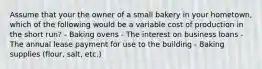 Assume that your the owner of a small bakery in your hometown, which of the following would be a variable cost of production in the short run? - Baking ovens - The interest on business loans - The annual lease payment for use to the building - Baking supplies (flour, salt, etc.)