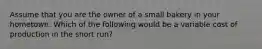 Assume that you are the owner of a small bakery in your hometown. Which of the following would be a variable cost of production in the short run?