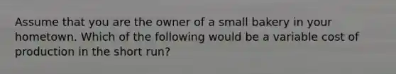 Assume that you are the owner of a small bakery in your hometown. Which of the following would be a variable cost of production in the short run?