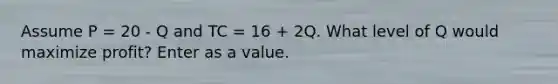 Assume P = 20 - Q and TC = 16 + 2Q. What level of Q would maximize profit? Enter as a value.