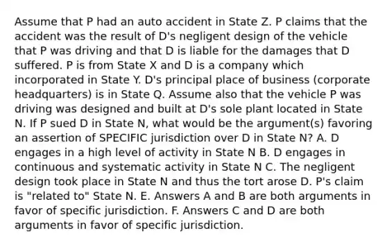 Assume that P had an auto accident in State Z. P claims that the accident was the result of D's negligent design of the vehicle that P was driving and that D is liable for the damages that D suffered. P is from State X and D is a company which incorporated in State Y. D's principal place of business (corporate headquarters) is in State Q. Assume also that the vehicle P was driving was designed and built at D's sole plant located in State N. If P sued D in State N, what would be the argument(s) favoring an assertion of SPECIFIC jurisdiction over D in State N? A. D engages in a high level of activity in State N B. D engages in continuous and systematic activity in State N C. The negligent design took place in State N and thus the tort arose D. P's claim is "related to" State N. E. Answers A and B are both arguments in favor of specific jurisdiction. F. Answers C and D are both arguments in favor of specific jurisdiction.