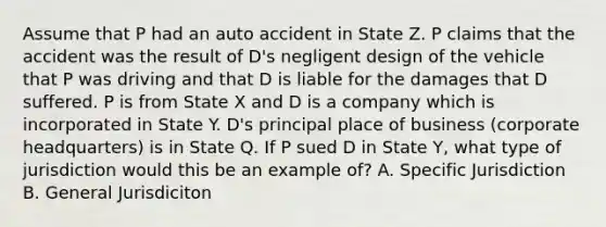 Assume that P had an auto accident in State Z. P claims that the accident was the result of D's negligent design of the vehicle that P was driving and that D is liable for the damages that D suffered. P is from State X and D is a company which is incorporated in State Y. D's principal place of business (corporate headquarters) is in State Q. If P sued D in State Y, what type of jurisdiction would this be an example of? A. Specific Jurisdiction B. General Jurisdiciton