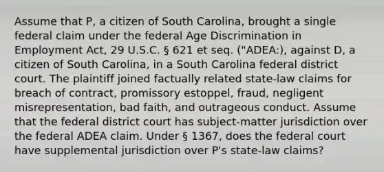 Assume that P, a citizen of South Carolina, brought a single federal claim under the federal Age Discrimination in Employment Act, 29 U.S.C. § 621 et seq. ("ADEA:), against D, a citizen of South Carolina, in a South Carolina federal district court. The plaintiff joined factually related state-law claims for breach of contract, promissory estoppel, fraud, negligent misrepresentation, bad faith, and outrageous conduct. Assume that the federal district court has subject-matter jurisdiction over the federal ADEA claim. Under § 1367, does the federal court have supplemental jurisdiction over P's state-law claims?