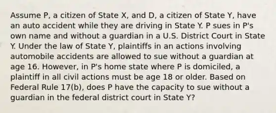 Assume P, a citizen of State X, and D, a citizen of State Y, have an auto accident while they are driving in State Y. P sues in P's own name and without a guardian in a U.S. District Court in State Y. Under the law of State Y, plaintiffs in an actions involving automobile accidents are allowed to sue without a guardian at age 16. However, in P's home state where P is domiciled, a plaintiff in all civil actions must be age 18 or older. Based on Federal Rule 17(b), does P have the capacity to sue without a guardian in the federal district court in State Y?