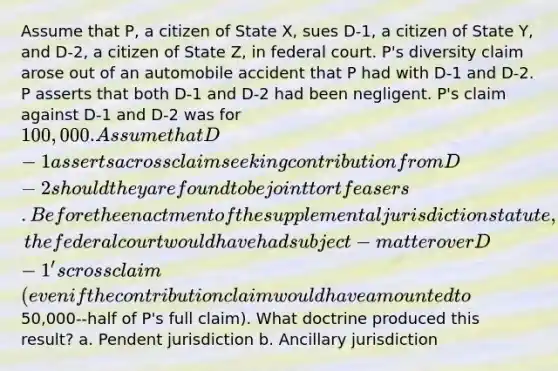 Assume that P, a citizen of State X, sues D-1, a citizen of State Y, and D-2, a citizen of State Z, in federal court. P's diversity claim arose out of an automobile accident that P had with D-1 and D-2. P asserts that both D-1 and D-2 had been negligent. P's claim against D-1 and D-2 was for 100,000. Assume that D-1 asserts a crossclaim seeking contribution from D-2 should they are found to be joint tortfeasers. Before the enactment of the supplemental jurisdiction statute, the federal court would have had subject-matter over D-1's crossclaim (even if the contribution claim would have amounted to50,000--half of P's full claim). What doctrine produced this result? a. Pendent jurisdiction b. Ancillary jurisdiction