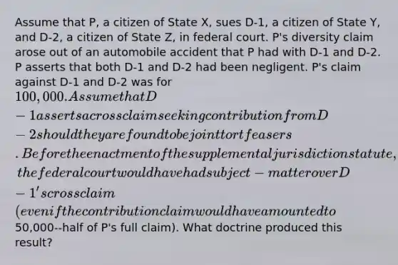 Assume that P, a citizen of State X, sues D-1, a citizen of State Y, and D-2, a citizen of State Z, in federal court. P's diversity claim arose out of an automobile accident that P had with D-1 and D-2. P asserts that both D-1 and D-2 had been negligent. P's claim against D-1 and D-2 was for 100,000. Assume that D-1 asserts a crossclaim seeking contribution from D-2 should they are found to be joint tortfeasers. Before the enactment of the supplemental jurisdiction statute, the federal court would have had subject-matter over D-1's crossclaim (even if the contribution claim would have amounted to50,000--half of P's full claim). What doctrine produced this result?