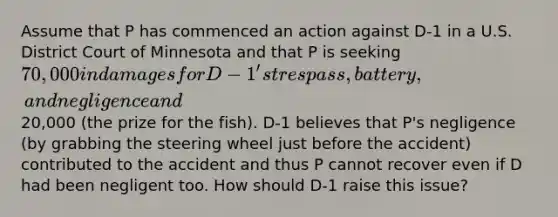 Assume that P has commenced an action against D-1 in a U.S. District Court of Minnesota and that P is seeking 70,000 in damages for D-1's trespass, battery, and negligence and20,000 (the prize for the fish). D-1 believes that P's negligence (by grabbing the steering wheel just before the accident) contributed to the accident and thus P cannot recover even if D had been negligent too. How should D-1 raise this issue?