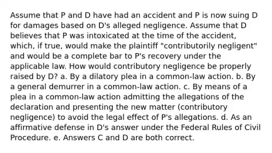 Assume that P and D have had an accident and P is now suing D for damages based on D's alleged negligence. Assume that D believes that P was intoxicated at the time of the accident, which, if true, would make the plaintiff "contributorily negligent" and would be a complete bar to P's recovery under the applicable law. How would contributory negligence be properly raised by D? a. By a dilatory plea in a common-law action. b. By a general demurrer in a common-law action. c. By means of a plea in a common-law action admitting the allegations of the declaration and presenting the new matter (contributory negligence) to avoid the legal effect of P's allegations. d. As an affirmative defense in D's answer under the Federal Rules of Civil Procedure. e. Answers C and D are both correct.