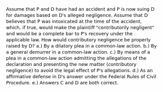 Assume that P and D have had an accident and P is now suing D for damages based on D's alleged negligence. Assume that D believes that P was intoxicated at the time of the accident, which, if true, would make the plaintiff "contributorily negligent" and would be a complete bar to P's recovery under the applicable law. How would contributory negligence be properly raised by D? a.) By a dilatory plea in a common-law action. b.) By a general demurrer in a common-law action. c.) By means of a plea in a common-law action admitting the allegations of the declaration and presenting the new matter (contributory negligence) to avoid the legal effect of P's allegations. d.) As an affirmative defense in D's answer under the Federal Rules of Civil Procedure. e.) Answers C and D are both correct.