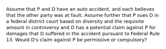 Assume that P and D have an auto accident, and each believes that the other party was at fault. Assume further that P sues D in a federal district court based on diversity and the requisite amount in controversy and D has a potential claim against P for damages that D suffered in the accident pursuant to Federal Rule 13. Would D's claim against P be permissive or compulsory?