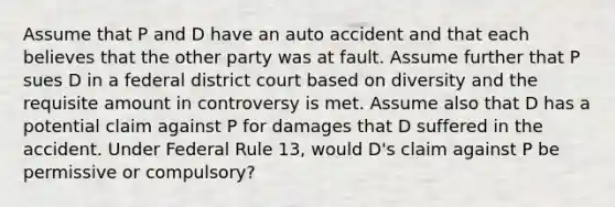 Assume that P and D have an auto accident and that each believes that the other party was at fault. Assume further that P sues D in a federal district court based on diversity and the requisite amount in controversy is met. Assume also that D has a potential claim against P for damages that D suffered in the accident. Under Federal Rule 13, would D's claim against P be permissive or compulsory?