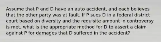 Assume that P and D have an auto accident, and each believes that the other party was at fault. If P sues D in a federal district court based on diversity and the requisite amount in controversy is met, what is the appropriate method for D to assert a claim against P for damages that D suffered in the accident?