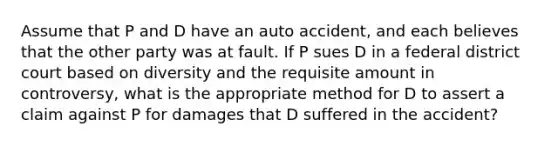 Assume that P and D have an auto accident, and each believes that the other party was at fault. If P sues D in a federal district court based on diversity and the requisite amount in controversy, what is the appropriate method for D to assert a claim against P for damages that D suffered in the accident?