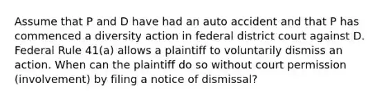 Assume that P and D have had an auto accident and that P has commenced a diversity action in federal district court against D. Federal Rule 41(a) allows a plaintiff to voluntarily dismiss an action. When can the plaintiff do so without court permission (involvement) by filing a notice of dismissal?