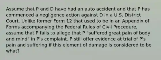 Assume that P and D have had an auto accident and that P has commenced a negligence action against D in a U.S. District Court. Unlike former Form 12 that used to be in an Appendix of Forms accompanying the Federal Rules of Civil Procedure, assume that P fails to allege that P "suffered great pain of body and mind" in P's complaint. P still offer evidence at trial of P's pain and suffering if this element of damage is considered to be what?