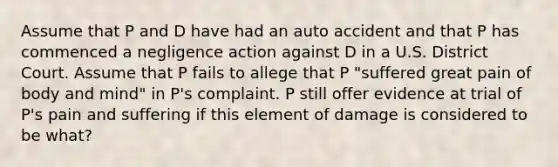 Assume that P and D have had an auto accident and that P has commenced a negligence action against D in a U.S. District Court. Assume that P fails to allege that P "suffered great pain of body and mind" in P's complaint. P still offer evidence at trial of P's pain and suffering if this element of damage is considered to be what?