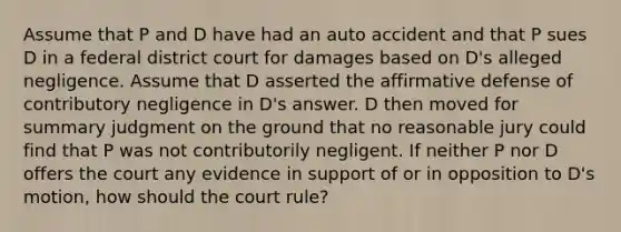 Assume that P and D have had an auto accident and that P sues D in a federal district court for damages based on D's alleged negligence. Assume that D asserted the affirmative defense of contributory negligence in D's answer. D then moved for summary judgment on the ground that no reasonable jury could find that P was not contributorily negligent. If neither P nor D offers the court any evidence in support of or in opposition to D's motion, how should the court rule?