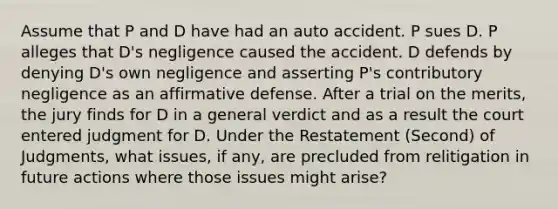 Assume that P and D have had an auto accident. P sues D. P alleges that D's negligence caused the accident. D defends by denying D's own negligence and asserting P's contributory negligence as an affirmative defense. After a trial on the merits, the jury finds for D in a general verdict and as a result the court entered judgment for D. Under the Restatement (Second) of Judgments, what issues, if any, are precluded from relitigation in future actions where those issues might arise?