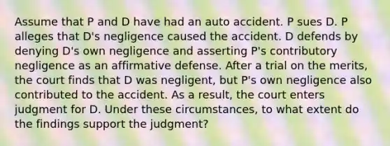 Assume that P and D have had an auto accident. P sues D. P alleges that D's negligence caused the accident. D defends by denying D's own negligence and asserting P's contributory negligence as an affirmative defense. After a trial on the merits, the court finds that D was negligent, but P's own negligence also contributed to the accident. As a result, the court enters judgment for D. Under these circumstances, to what extent do the findings support the judgment?