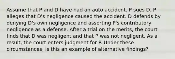 Assume that P and D have had an auto accident. P sues D. P alleges that D's negligence caused the accident. D defends by denying D's own negligence and asserting P's contributory negligence as a defense. After a trial on the merits, the court finds that D was negligent and that P was not negligent. As a result, the court enters judgment for P. Under these circumstances, is this an example of alternative findings?