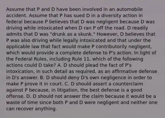 Assume that P and D have been involved in an automobile accident. Assume that P has sued D in a diversity action in federal because P believes that D was negligent because D was driving while intoxicated when D ran P off the road. D readily admits that D was "drunk as a skunk." However, D believes that P was also driving while legally intoxicated and that under the applicable law that fact would make P contributorily negligent, which would provide a complete defense to P's action. In light of the Federal Rules, including Rule 11, which of the following actions could D take? A. D should plead the fact of P's intoxication, in such detail as required, as an affirmative defense in D's answer. B. D should deny D's own negligence in order to make P prove it in court. C. D should assert a counterclaim against P because, in litigation, the best defense is a good offense. D. D should not answer the claim because it would be a waste of time since both P and D were negligent and neither one can recover anything.